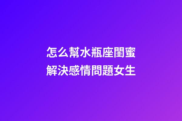怎么幫水瓶座閨蜜解決感情問題女生