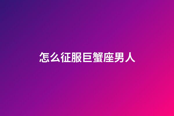 怎么征服巨蟹座男人-第1張-星座運勢-玄機派