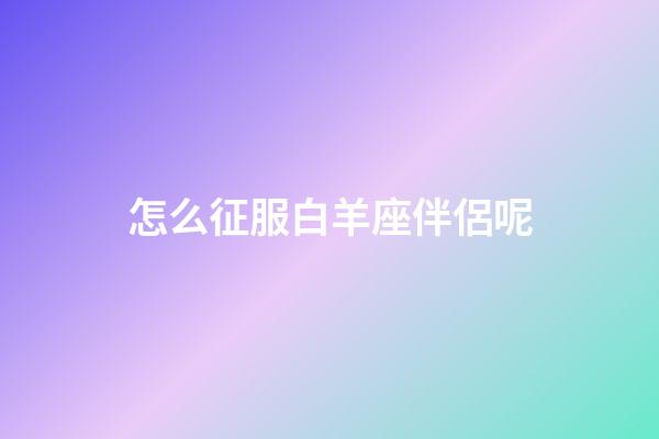怎么征服白羊座伴侶呢-第1張-星座運勢-玄機派
