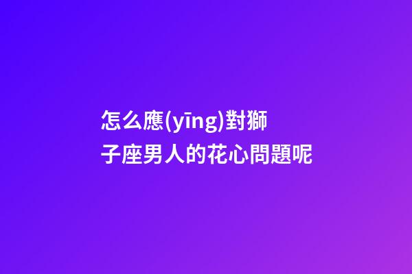 怎么應(yīng)對獅子座男人的花心問題呢
