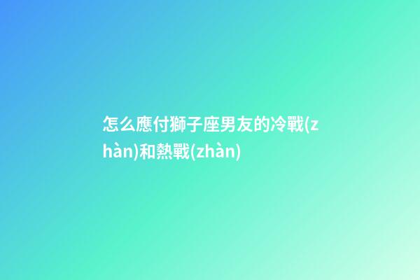 怎么應付獅子座男友的冷戰(zhàn)和熱戰(zhàn)
