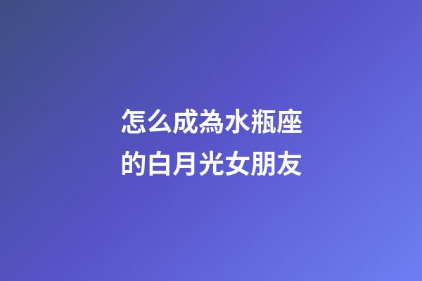 怎么成為水瓶座的白月光女朋友-第1張-星座運勢-玄機派