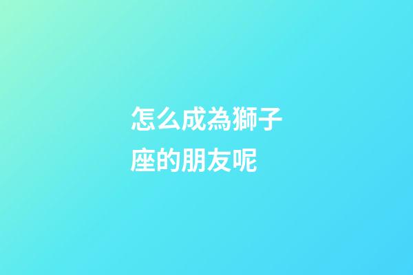 怎么成為獅子座的朋友呢
