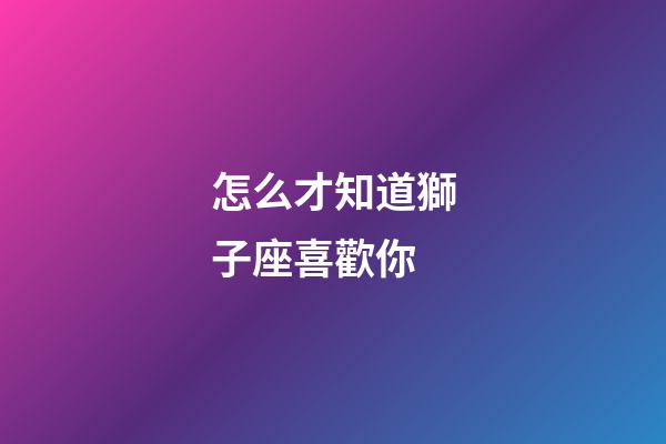 怎么才知道獅子座喜歡你-第1張-星座運勢-玄機派