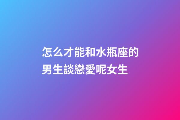 怎么才能和水瓶座的男生談戀愛呢女生-第1張-星座運勢-玄機派