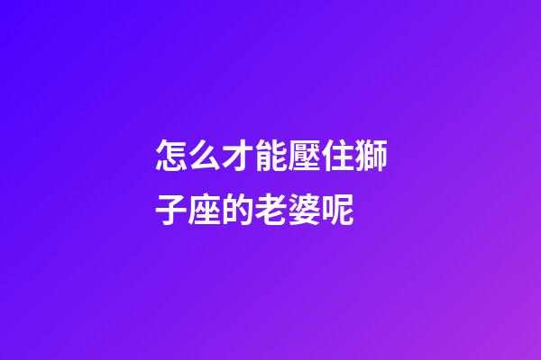 怎么才能壓住獅子座的老婆呢-第1張-星座運勢-玄機派
