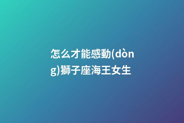 怎么才能感動(dòng)獅子座海王女生-第1張-星座運(yùn)勢(shì)-玄機(jī)派
