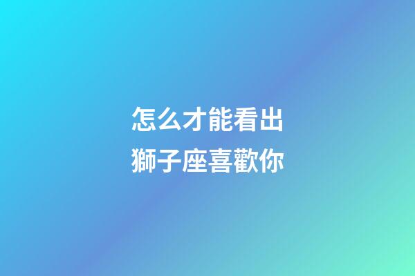 怎么才能看出獅子座喜歡你-第1張-星座運勢-玄機派