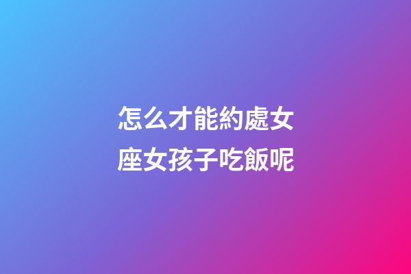 怎么才能約處女座女孩子吃飯呢-第1張-星座運勢-玄機派