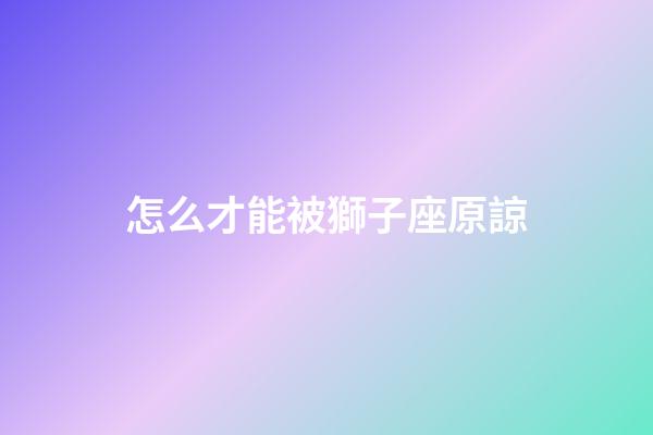 怎么才能被獅子座原諒-第1張-星座運勢-玄機派