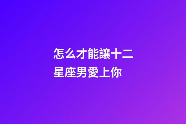 怎么才能讓十二星座男愛上你-第1張-星座運勢-玄機派