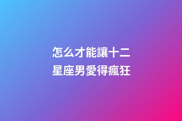 怎么才能讓十二星座男愛得瘋狂-第1張-星座運勢-玄機派