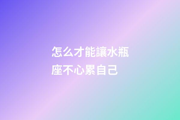 怎么才能讓水瓶座不心累自己-第1張-星座運勢-玄機派