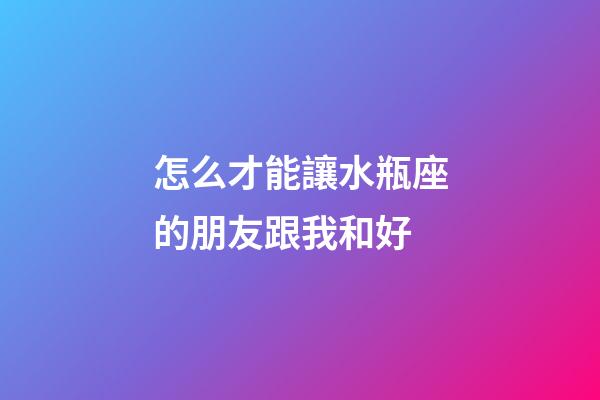 怎么才能讓水瓶座的朋友跟我和好-第1張-星座運(yùn)勢-玄機(jī)派