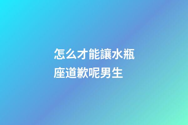 怎么才能讓水瓶座道歉呢男生-第1張-星座運勢-玄機派