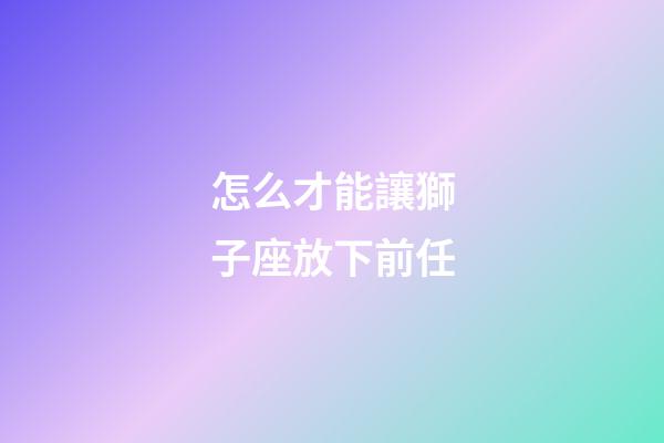 怎么才能讓獅子座放下前任-第1張-星座運(yùn)勢(shì)-玄機(jī)派