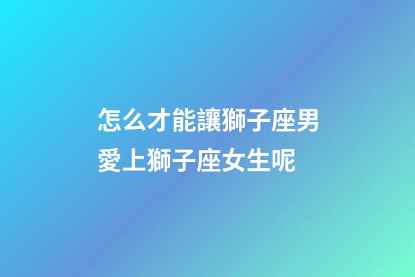 怎么才能讓獅子座男愛上獅子座女生呢-第1張-星座運勢-玄機派