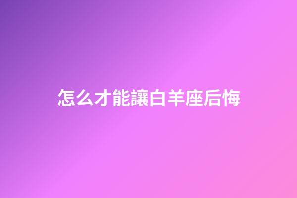 怎么才能讓白羊座后悔-第1張-星座運勢-玄機派