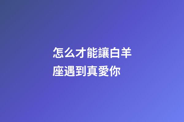 怎么才能讓白羊座遇到真愛你-第1張-星座運(yùn)勢(shì)-玄機(jī)派