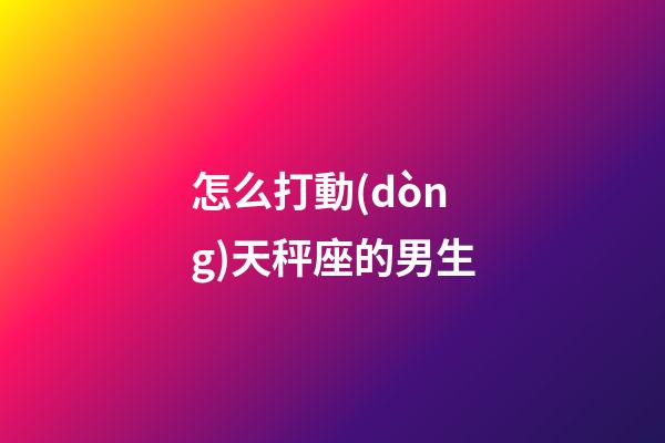怎么打動(dòng)天秤座的男生-第1張-星座運(yùn)勢(shì)-玄機(jī)派