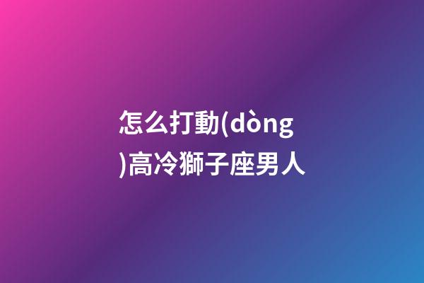 怎么打動(dòng)高冷獅子座男人