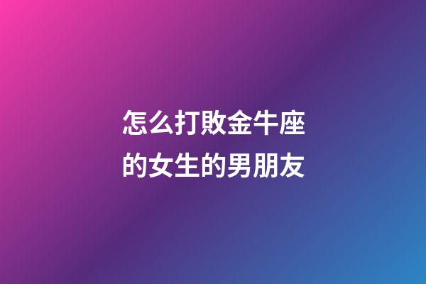 怎么打敗金牛座的女生的男朋友-第1張-星座運勢-玄機派