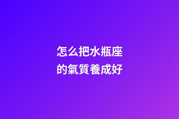 怎么把水瓶座的氣質養成好-第1張-星座運勢-玄機派