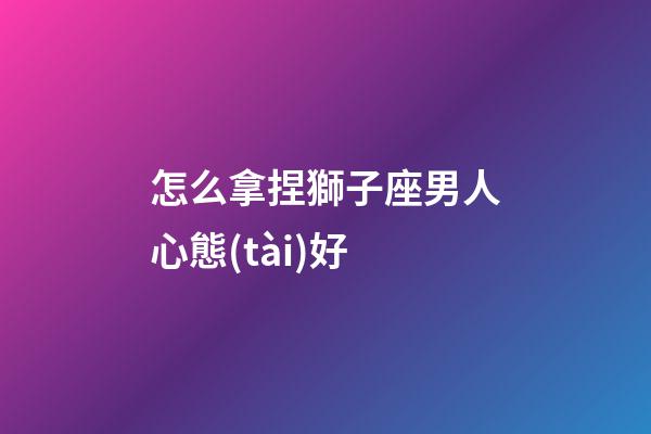 怎么拿捏獅子座男人心態(tài)好