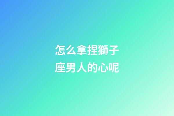 怎么拿捏獅子座男人的心呢