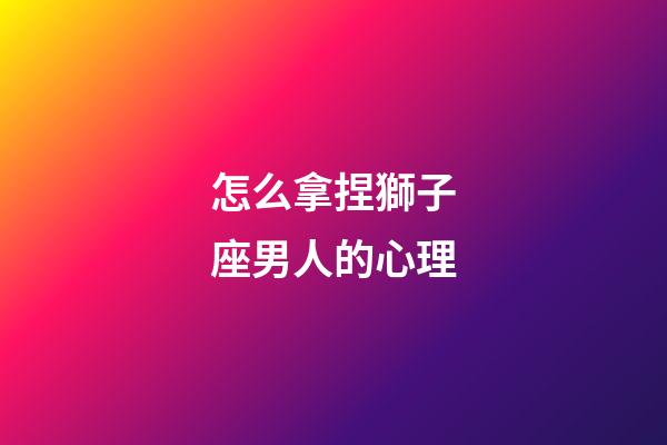 怎么拿捏獅子座男人的心理-第1張-星座運(yùn)勢(shì)-玄機(jī)派