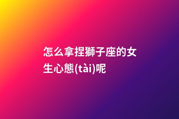 怎么拿捏獅子座的女生心態(tài)呢