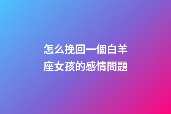 怎么挽回一個白羊座女孩的感情問題-第1張-星座運勢-玄機派