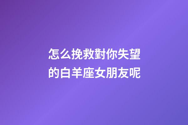 怎么挽救對你失望的白羊座女朋友呢-第1張-星座運勢-玄機派