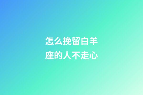 怎么挽留白羊座的人不走心-第1張-星座運勢-玄機派