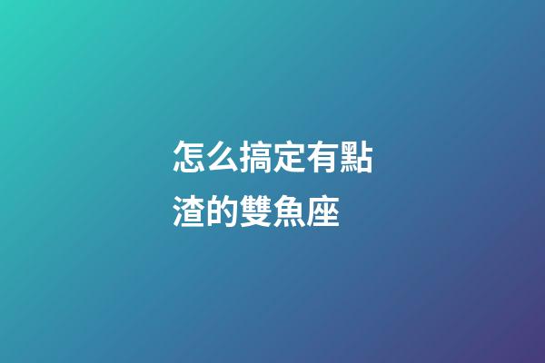 怎么搞定有點渣的雙魚座-第1張-星座運勢-玄機派
