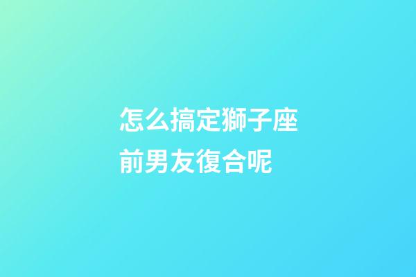 怎么搞定獅子座前男友復合呢-第1張-星座運勢-玄機派