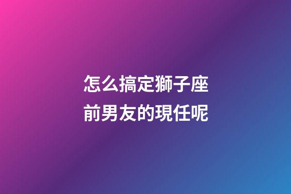 怎么搞定獅子座前男友的現任呢