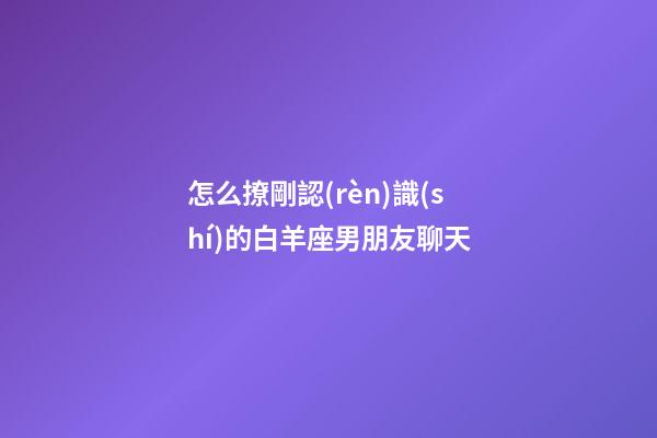 怎么撩剛認(rèn)識(shí)的白羊座男朋友聊天