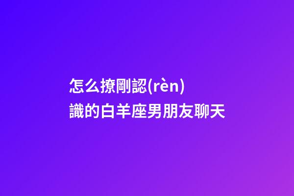 怎么撩剛認(rèn)識的白羊座男朋友聊天