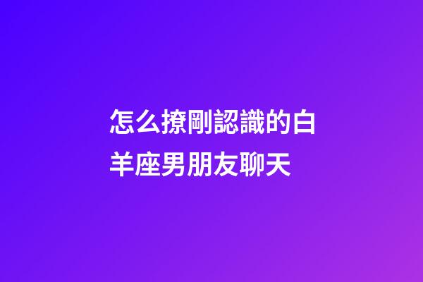 怎么撩剛認識的白羊座男朋友聊天