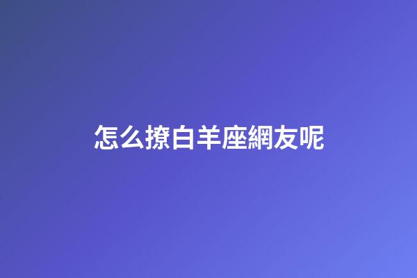 怎么撩白羊座網友呢-第1張-星座運勢-玄機派