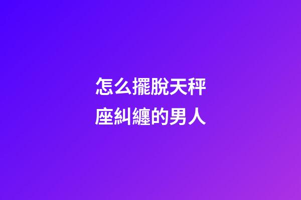 怎么擺脫天秤座糾纏的男人-第1張-星座運勢-玄機派