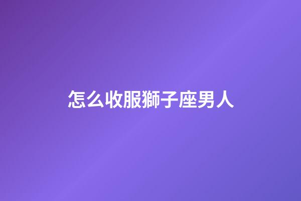 怎么收服獅子座男人-第1張-星座運勢-玄機派