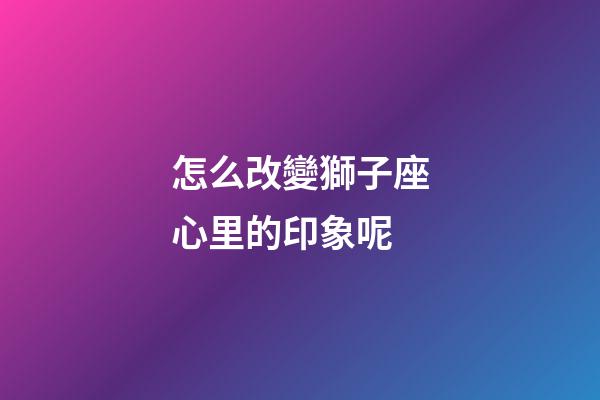 怎么改變獅子座心里的印象呢-第1張-星座運勢-玄機派