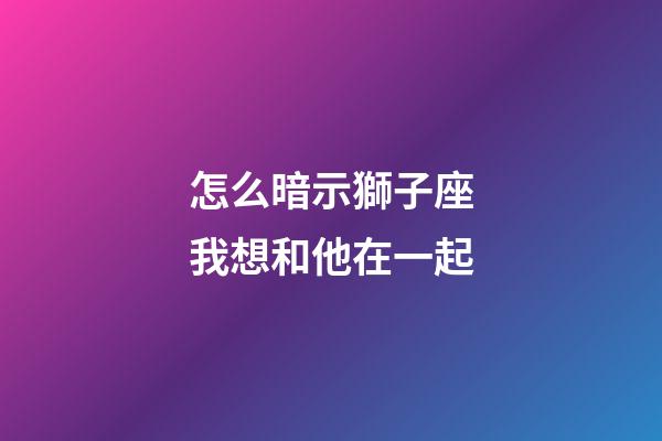 怎么暗示獅子座我想和他在一起-第1張-星座運(yùn)勢-玄機(jī)派