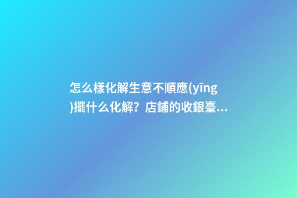 怎么樣化解生意不順應(yīng)擺什么化解？店鋪的收銀臺(tái)禁忌與化解