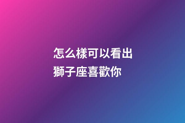 怎么樣可以看出獅子座喜歡你-第1張-星座運勢-玄機派