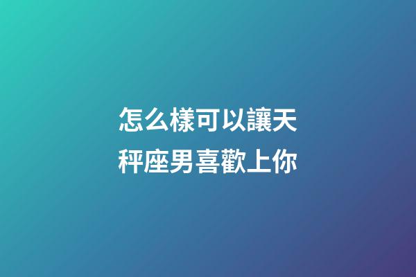 怎么樣可以讓天秤座男喜歡上你-第1張-星座運勢-玄機派
