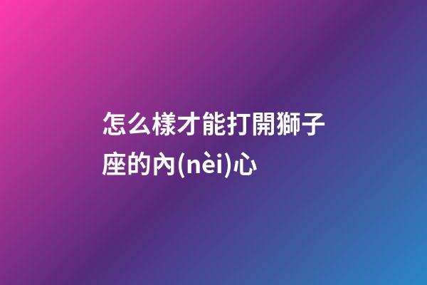 怎么樣才能打開獅子座的內(nèi)心-第1張-星座運勢-玄機派
