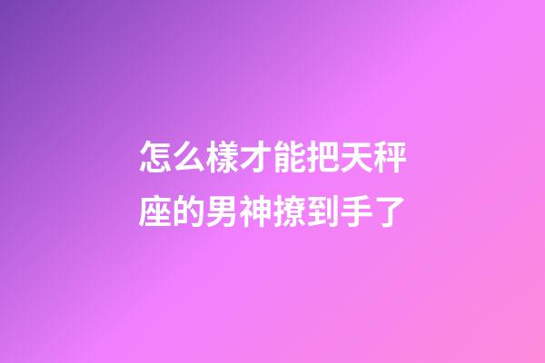 怎么樣才能把天秤座的男神撩到手了-第1張-星座運勢-玄機派